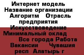 Интернет-модель › Название организации ­ Алгоритм › Отрасль предприятия ­ Искусствоведение › Минимальный оклад ­ 160 000 - Все города Работа » Вакансии   . Чувашия респ.,Алатырь г.